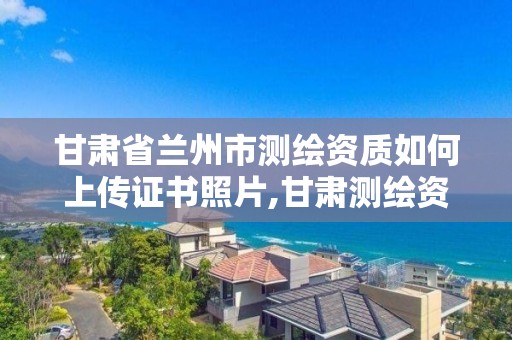 甘肃省兰州市测绘资质如何上传证书照片,甘肃测绘资质办理。