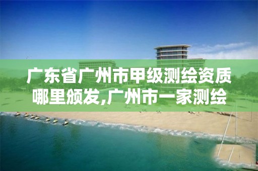 广东省广州市甲级测绘资质哪里颁发,广州市一家测绘资质单位