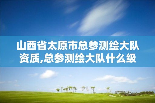 山西省太原市总参测绘大队资质,总参测绘大队什么级别