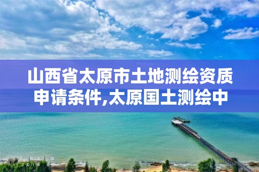 山西省太原市土地测绘资质申请条件,太原国土测绘中心