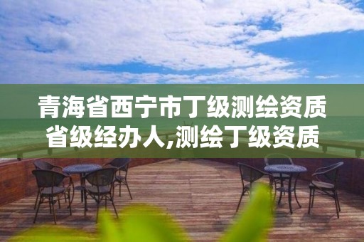 青海省西宁市丁级测绘资质省级经办人,测绘丁级资质承接范围。