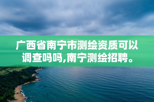 广西省南宁市测绘资质可以调查吗吗,南宁测绘招聘。