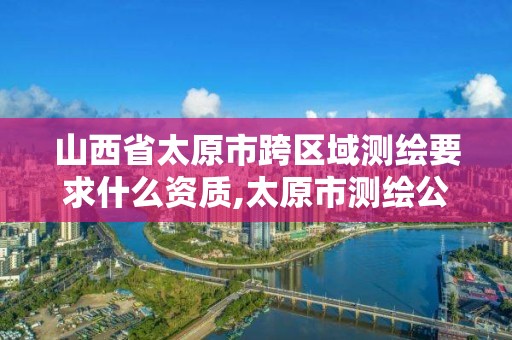 山西省太原市跨区域测绘要求什么资质,太原市测绘公司的电话是多少。