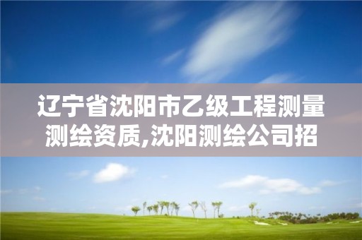 辽宁省沈阳市乙级工程测量测绘资质,沈阳测绘公司招聘信息最新招聘