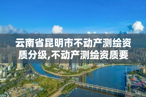 云南省昆明市不动产测绘资质分级,不动产测绘资质要求