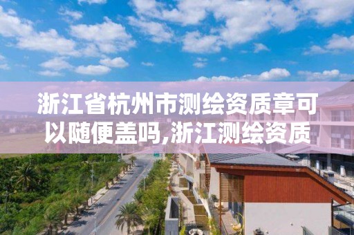 浙江省杭州市测绘资质章可以随便盖吗,浙江测绘资质办理流程。