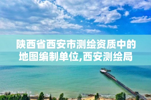 陕西省西安市测绘资质中的地图编制单位,西安测绘局属于什么单位。