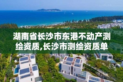 湖南省长沙市东港不动产测绘资质,长沙市测绘资质单位名单