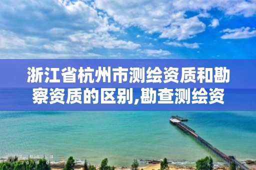 浙江省杭州市测绘资质和勘察资质的区别,勘查测绘资质