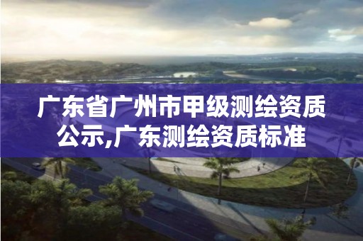 广东省广州市甲级测绘资质公示,广东测绘资质标准