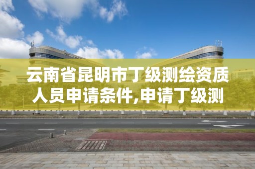 云南省昆明市丁级测绘资质人员申请条件,申请丁级测绘资质的具体流程