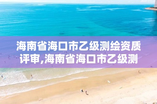 海南省海口市乙级测绘资质评审,海南省海口市乙级测绘资质评审机构名单