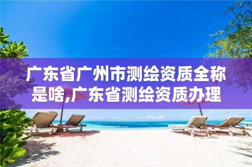 广东省广州市测绘资质全称是啥,广东省测绘资质办理流程