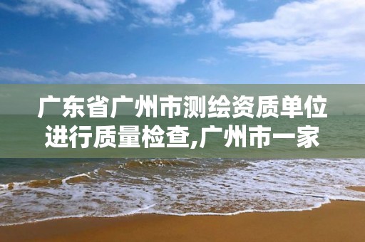 广东省广州市测绘资质单位进行质量检查,广州市一家测绘资质单位。