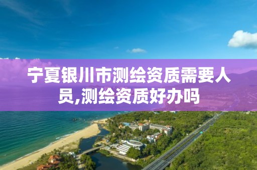 宁夏银川市测绘资质需要人员,测绘资质好办吗