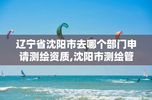 辽宁省沈阳市去哪个部门申请测绘资质,沈阳市测绘管理办公室