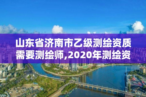 山东省济南市乙级测绘资质需要测绘师,2020年测绘资质乙级需要什么条件