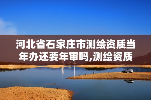 河北省石家庄市测绘资质当年办还要年审吗,测绘资质多长时间年检一次。