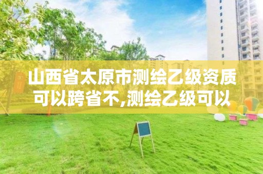 山西省太原市测绘乙级资质可以跨省不,测绘乙级可以跨省吗