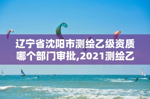 辽宁省沈阳市测绘乙级资质哪个部门审批,2021测绘乙级资质申报条件