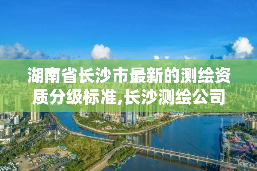 湖南省长沙市最新的测绘资质分级标准,长沙测绘公司资质有哪家。