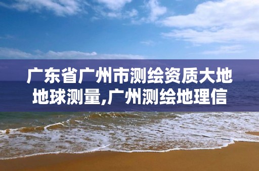 广东省广州市测绘资质大地地球测量,广州测绘地理信息协会