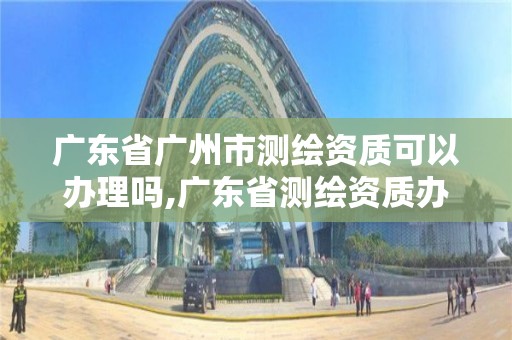 广东省广州市测绘资质可以办理吗,广东省测绘资质办理流程