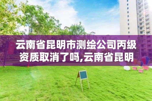 云南省昆明市测绘公司丙级资质取消了吗,云南省昆明市测绘公司丙级资质取消了吗今年。