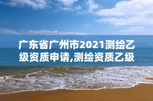 广东省广州市2021测绘乙级资质申请,测绘资质乙级申请需要什么条件