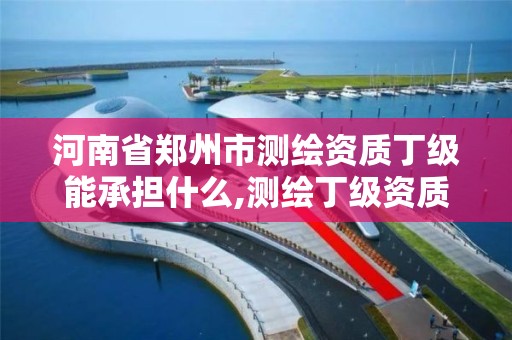 河南省郑州市测绘资质丁级能承担什么,测绘丁级资质全套申请文件。