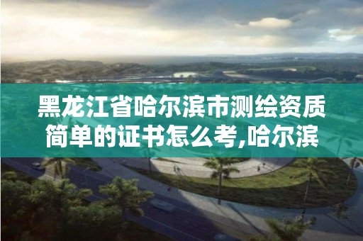 黑龙江省哈尔滨市测绘资质简单的证书怎么考,哈尔滨测绘地理信息局招聘公告。