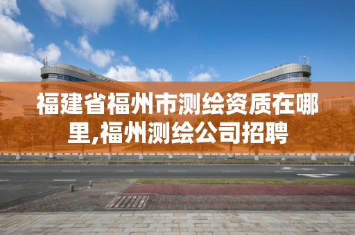 福建省福州市测绘资质在哪里,福州测绘公司招聘