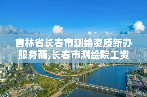 吉林省长春市测绘资质新办服务商,长春市测绘院工资待遇