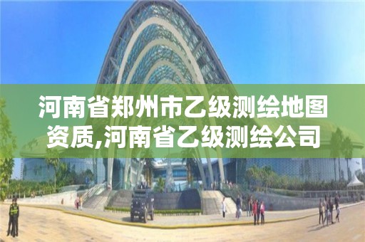 河南省郑州市乙级测绘地图资质,河南省乙级测绘公司有多少家