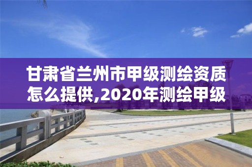 甘肃省兰州市甲级测绘资质怎么提供,2020年测绘甲级资质条件