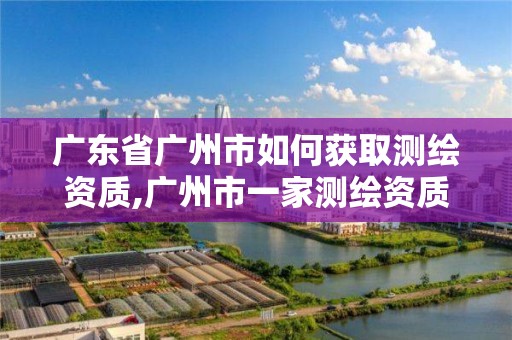 广东省广州市如何获取测绘资质,广州市一家测绘资质单位