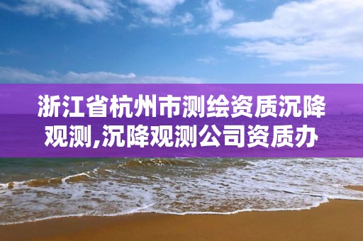 浙江省杭州市测绘资质沉降观测,沉降观测公司资质办理