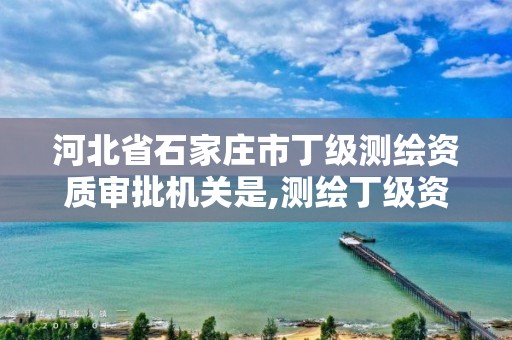 河北省石家庄市丁级测绘资质审批机关是,测绘丁级资质全套申请文件