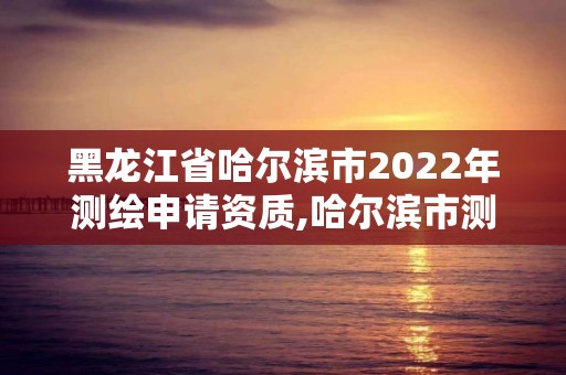 黑龙江省哈尔滨市2022年测绘申请资质,哈尔滨市测绘院