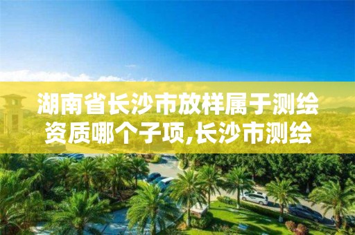 湖南省长沙市放样属于测绘资质哪个子项,长沙市测绘资质单位名单。