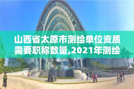 山西省太原市测绘单位资质需要职称数量,2021年测绘资质人员要求。