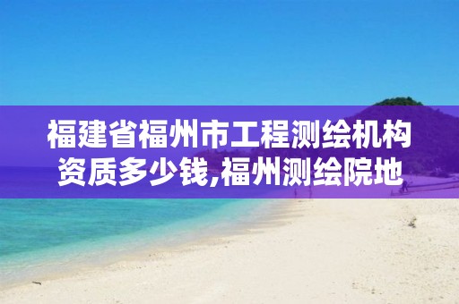 福建省福州市工程测绘机构资质多少钱,福州测绘院地址。