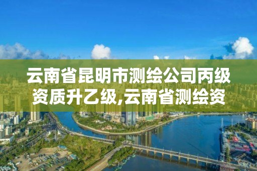 云南省昆明市测绘公司丙级资质升乙级,云南省测绘资质证书延期公告