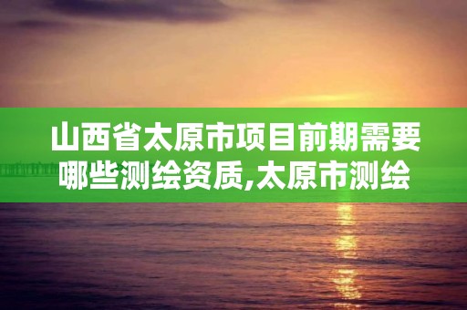 山西省太原市项目前期需要哪些测绘资质,太原市测绘公司的电话是多少