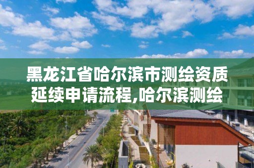 黑龙江省哈尔滨市测绘资质延续申请流程,哈尔滨测绘局在哪