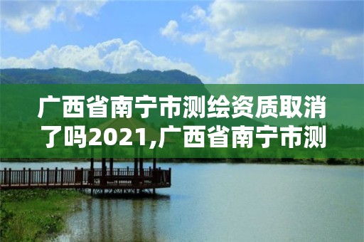 广西省南宁市测绘资质取消了吗2021,广西省南宁市测绘资质取消了吗2021年8月