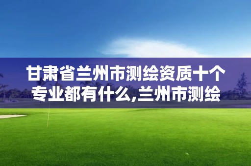 甘肃省兰州市测绘资质十个专业都有什么,兰州市测绘勘察研究院