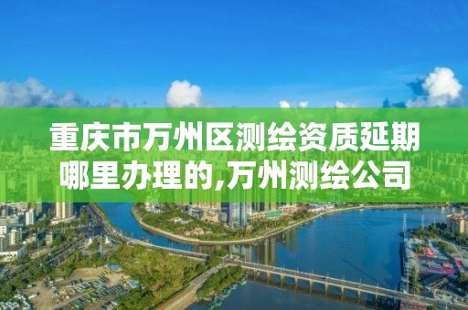 重庆市万州区测绘资质延期哪里办理的,万州测绘公司招聘