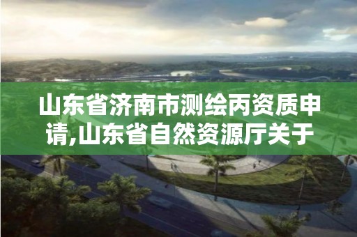 山东省济南市测绘丙资质申请,山东省自然资源厅关于延长测绘资质证书有效期的公告