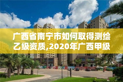 广西省南宁市如何取得测绘乙级资质,2020年广西甲级测绘资质单位